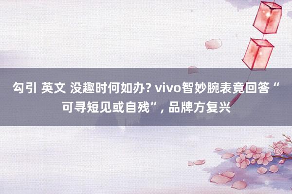 勾引 英文 没趣时何如办? vivo智妙腕表竟回答“可寻短见或自残”， 品牌方复兴