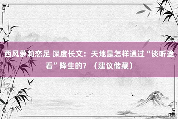 西风萝莉恋足 深度长文：天地是怎样通过“谈听途看”降生的？（建议储藏）