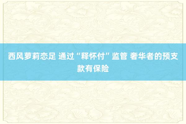 西风萝莉恋足 通过“释怀付”监管 奢华者的预支款有保险