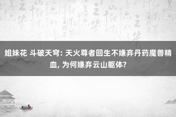 姐妹花 斗破天穹: 天火尊者回生不嫌弃丹药魔兽精血， 为何嫌弃云山躯体?