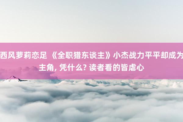 西风萝莉恋足 《全职猎东谈主》小杰战力平平却成为主角， 凭什么? 读者看的皆虐心