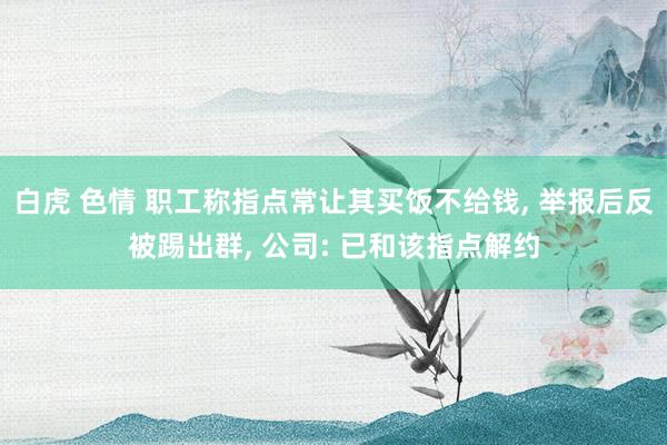 白虎 色情 职工称指点常让其买饭不给钱， 举报后反被踢出群， 公司: 已和该指点解约