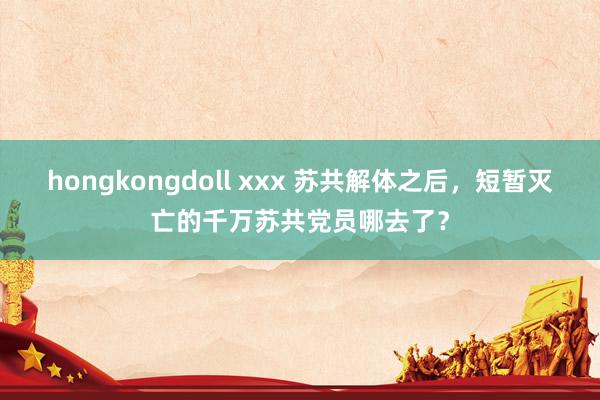 hongkongdoll xxx 苏共解体之后，短暂灭亡的千万苏共党员哪去了？