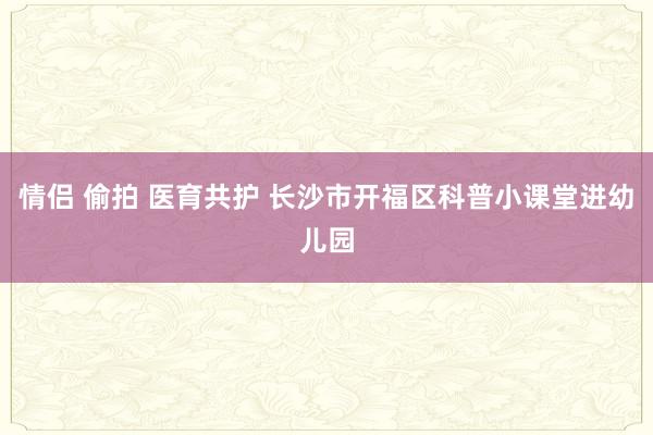 情侣 偷拍 医育共护 长沙市开福区科普小课堂进幼儿园