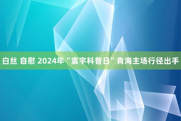 白丝 自慰 2024年“寰宇科普日”青海主场行径出手