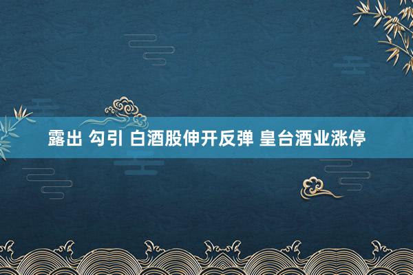 露出 勾引 白酒股伸开反弹 皇台酒业涨停