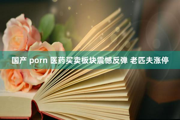 国产 porn 医药买卖板块震憾反弹 老匹夫涨停