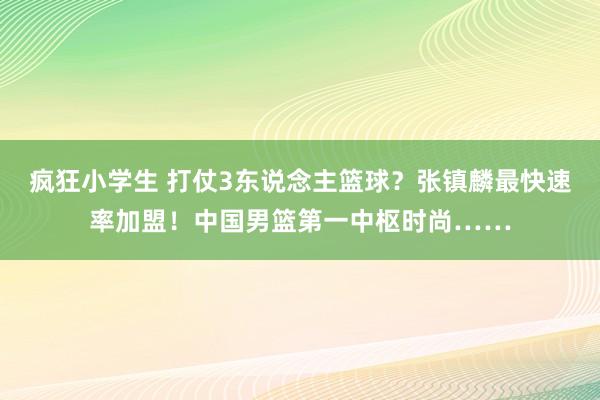 疯狂小学生 打仗3东说念主篮球？张镇麟最快速率加盟！中国男篮第一中枢时尚……