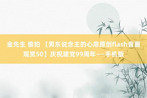 金先生 偷拍 【男东说念主的心扉原创flash音画观赏50】庆祝建党99周年——手机版