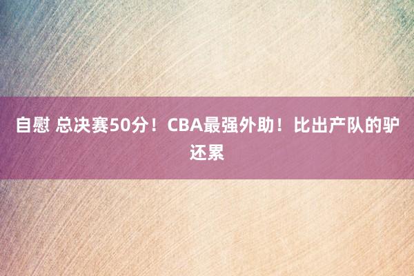 自慰 总决赛50分！CBA最强外助！比出产队的驴还累