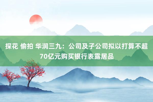 探花 偷拍 华润三九：公司及子公司拟以打算不超70亿元购买银行表露居品