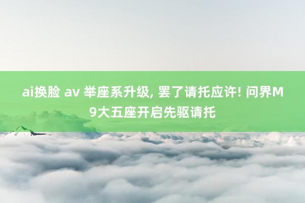 ai换脸 av 举座系升级， 罢了请托应许! 问界M9大五座开启先驱请托