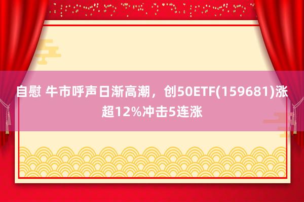 自慰 牛市呼声日渐高潮，创50ETF(159681)涨超12%冲击5连涨