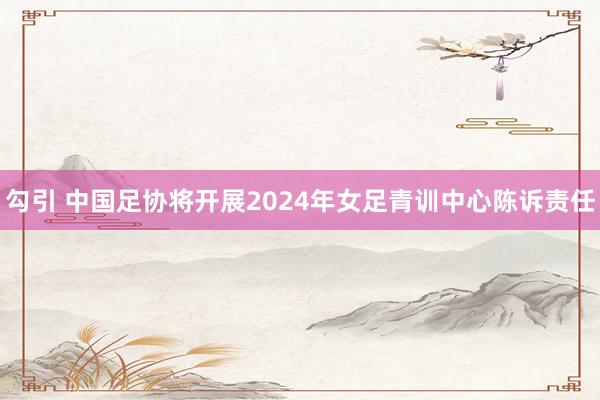 勾引 中国足协将开展2024年女足青训中心陈诉责任