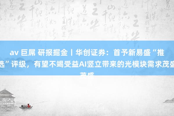 av 巨屌 研报掘金丨华创证券：首予新易盛“推选”评级，有望不竭受益AI竖立带来的光模块需求茂盛