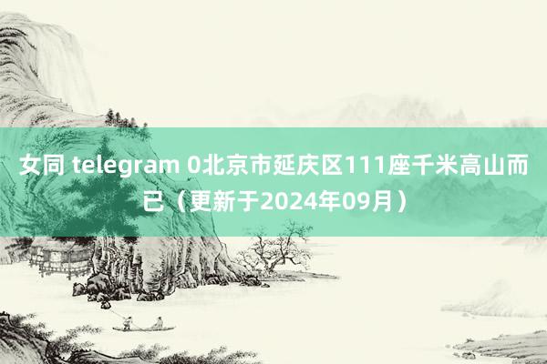 女同 telegram 0北京市延庆区111座千米高山而已（更新于2024年09月）