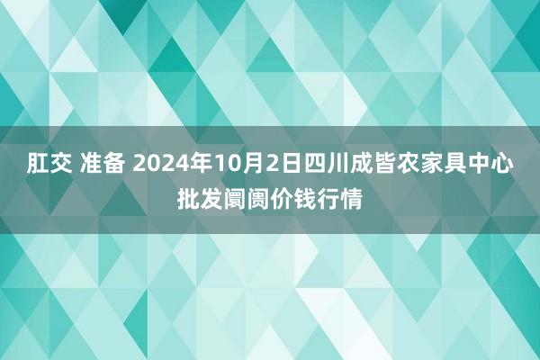 肛交 准备 2024年10月2日四川成皆农家具中心批发阛阓价钱行情