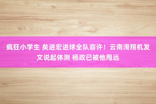 疯狂小学生 矣进宏进球全队容许！云南滑翔机发文说起体测 杨政已被他甩远