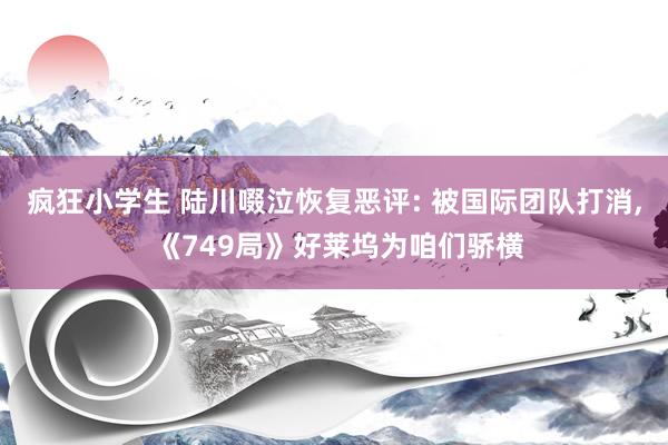 疯狂小学生 陆川啜泣恢复恶评: 被国际团队打消， 《749局》好莱坞为咱们骄横