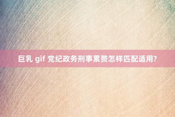 巨乳 gif 党纪政务刑事累赘怎样匹配适用?