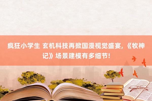 疯狂小学生 玄机科技再掀国漫视觉盛宴， 《牧神记》场景建模有多细节!