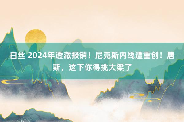 白丝 2024年透澈报销！尼克斯内线遭重创！唐斯，这下你得挑大梁了