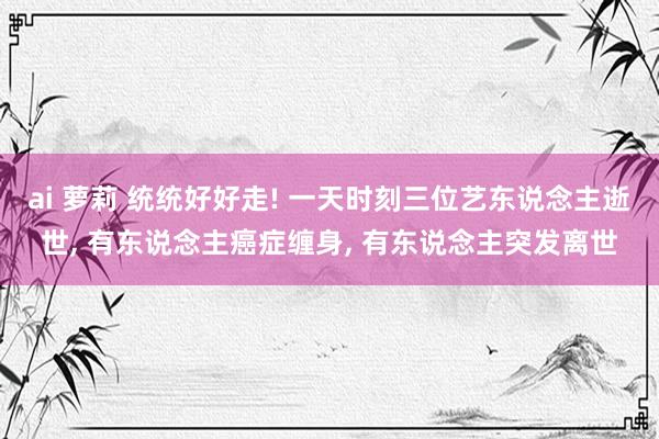 ai 萝莉 统统好好走! 一天时刻三位艺东说念主逝世， 有东说念主癌症缠身， 有东说念主突发离世