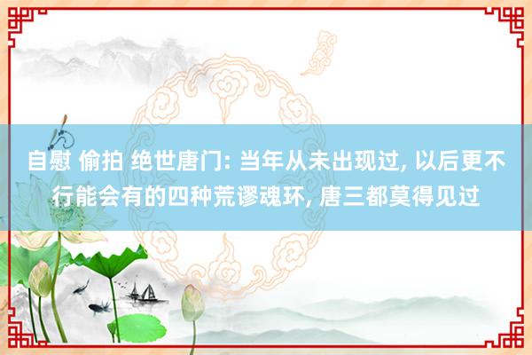 自慰 偷拍 绝世唐门: 当年从未出现过， 以后更不行能会有的四种荒谬魂环， 唐三都莫得见过