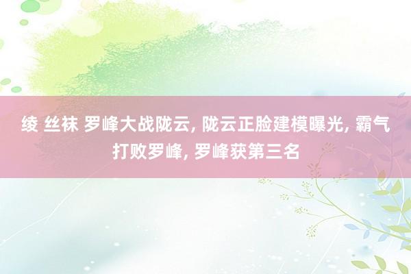 绫 丝袜 罗峰大战陇云， 陇云正脸建模曝光， 霸气打败罗峰， 罗峰获第三名