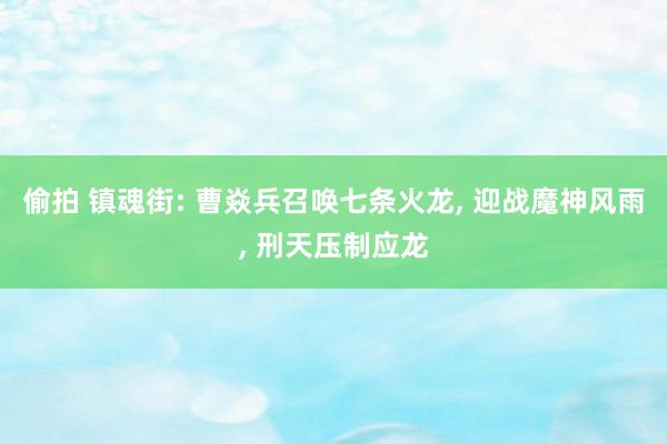 偷拍 镇魂街: 曹焱兵召唤七条火龙， 迎战魔神风雨， 刑天压制应龙