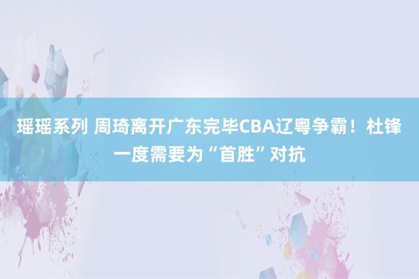 瑶瑶系列 周琦离开广东完毕CBA辽粤争霸！杜锋一度需要为“首胜”对抗