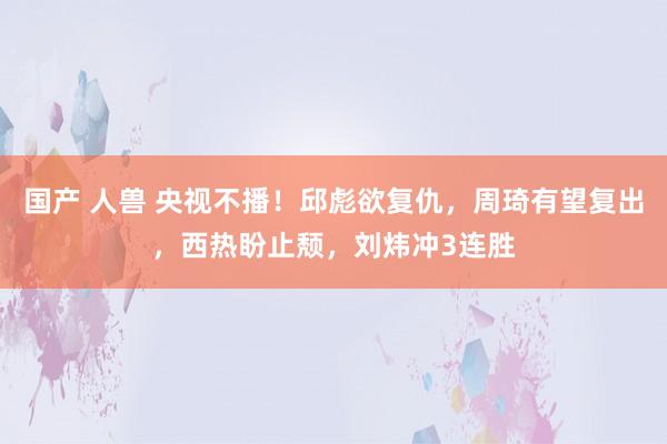 国产 人兽 央视不播！邱彪欲复仇，周琦有望复出，西热盼止颓，刘炜冲3连胜