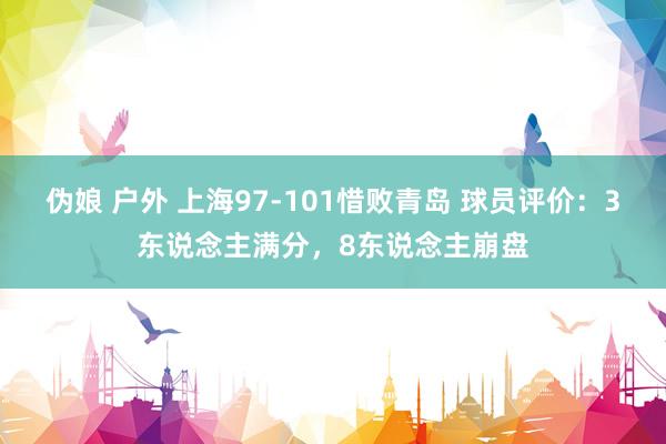 伪娘 户外 上海97-101惜败青岛 球员评价：3东说念主满分，8东说念主崩盘