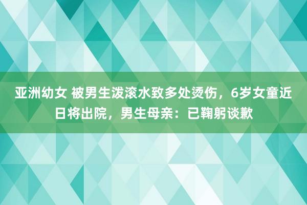 亚洲幼女 被男生泼滚水致多处烫伤，6岁女童近日将出院，男生母亲：已鞠躬谈歉