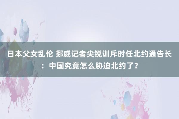 日本父女乱伦 挪威记者尖锐训斥时任北约通告长：中国究竟怎么胁迫北约了？