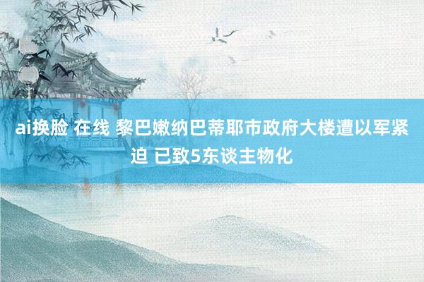 ai换脸 在线 黎巴嫩纳巴蒂耶市政府大楼遭以军紧迫 已致5东谈主物化