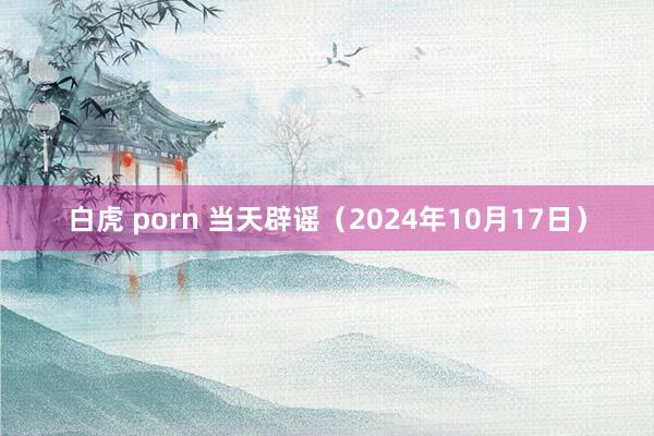 白虎 porn 当天辟谣（2024年10月17日）