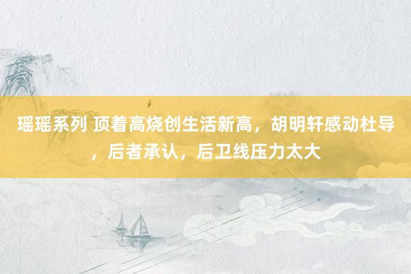 瑶瑶系列 顶着高烧创生活新高，胡明轩感动杜导，后者承认，后卫线压力太大