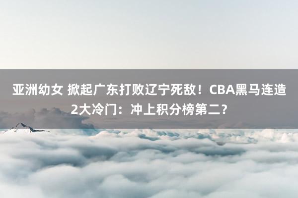 亚洲幼女 掀起广东打败辽宁死敌！CBA黑马连造2大冷门：冲上积分榜第二？