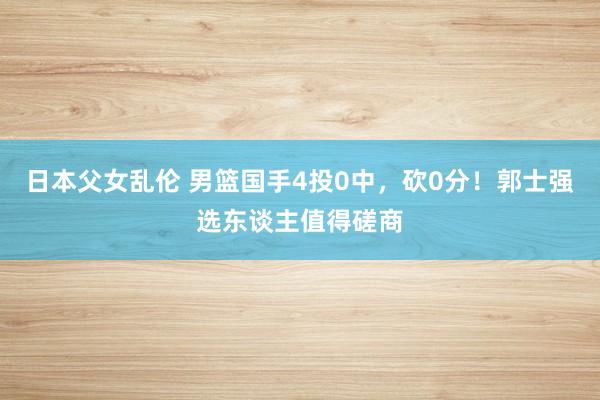 日本父女乱伦 男篮国手4投0中，砍0分！郭士强选东谈主值得磋商