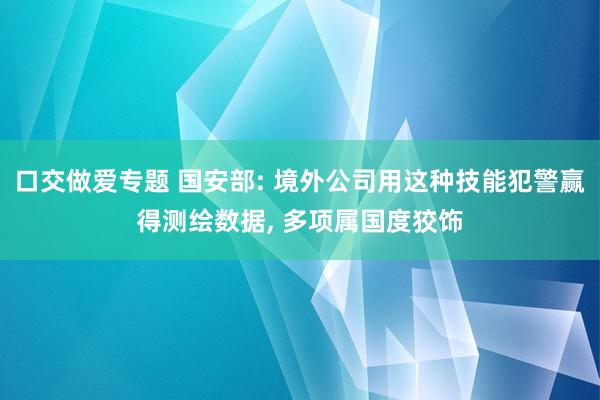 口交做爱专题 国安部: 境外公司用这种技能犯警赢得测绘数据， 多项属国度狡饰