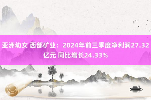 亚洲幼女 西部矿业：2024年前三季度净利润27.32亿元 同比增长24.33%