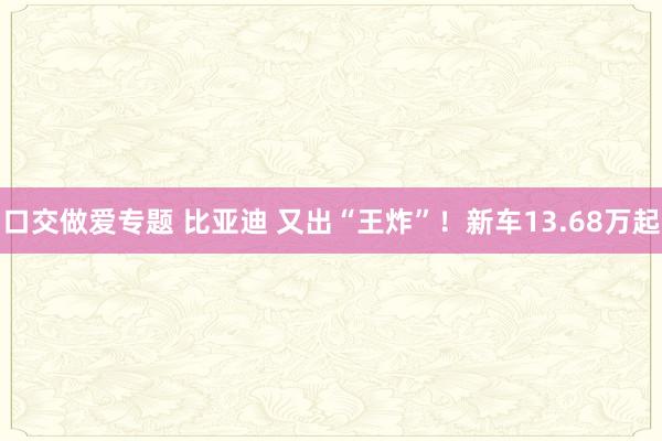 口交做爱专题 比亚迪 又出“王炸”！新车13.68万起