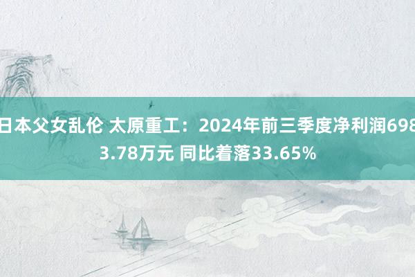 日本父女乱伦 太原重工：2024年前三季度净利润6983.78万元 同比着落33.65%