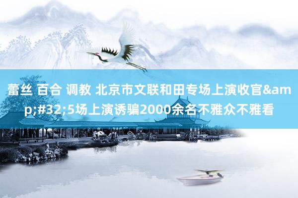 蕾丝 百合 调教 北京市文联和田专场上演收官&#32;5场上演诱骗2000余名不雅众不雅看