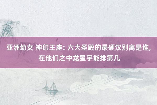 亚洲幼女 神印王座: 六大圣殿的最硬汉别离是谁， 在他们之中龙星宇能排第几