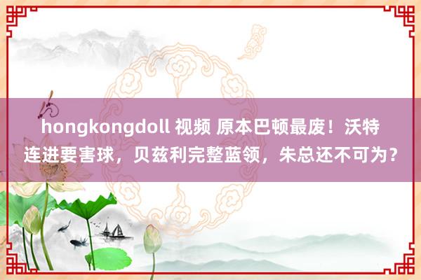 hongkongdoll 视频 原本巴顿最废！沃特连进要害球，贝兹利完整蓝领，朱总还不可为？