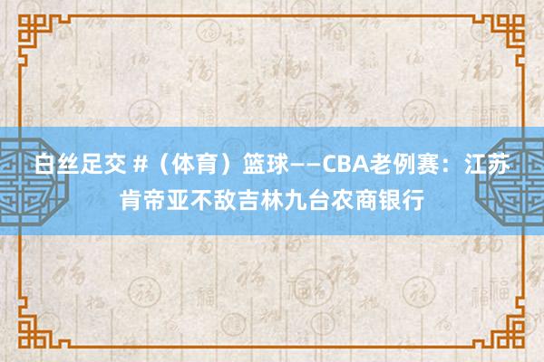 白丝足交 #（体育）篮球——CBA老例赛：江苏肯帝亚不敌吉林九台农商银行