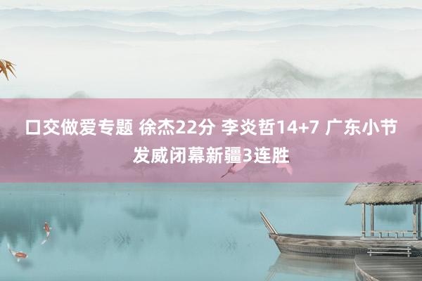 口交做爱专题 徐杰22分 李炎哲14+7 广东小节发威闭幕新疆3连胜