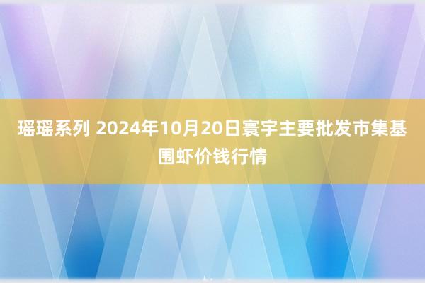 瑶瑶系列 2024年10月20日寰宇主要批发市集基围虾价钱行情